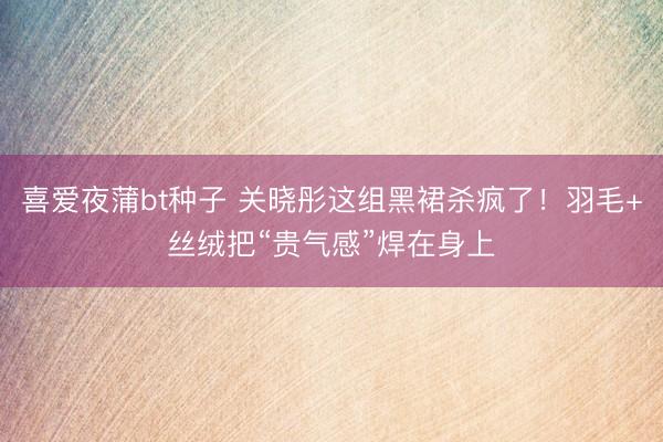 喜爱夜蒲bt种子 关晓彤这组黑裙杀疯了！羽毛+丝绒把“贵气感”焊在身上