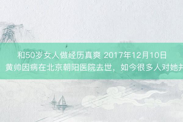 和50岁女人做经历真爽 2017年12月10日,黄帅因病在北京朝阳医院去世,如今很多人对她并