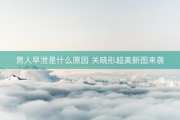 男人早泄是什么原因 关晓彤超美新图来袭