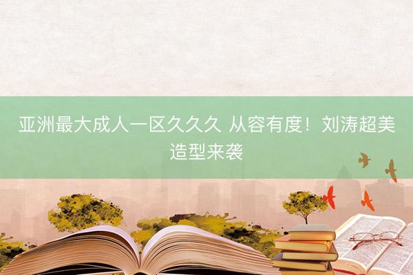 亚洲最大成人一区久久久 从容有度！刘涛超美造型来袭