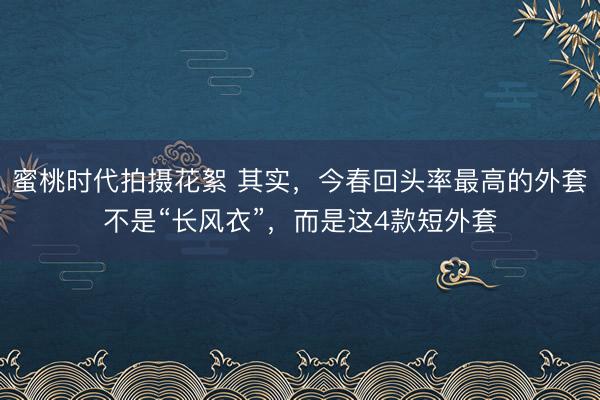 蜜桃时代拍摄花絮 其实，今春回头率最高的外套不是“长风衣”，而是这4款短外套