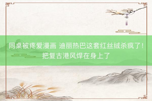 同桌被疼爱漫画 迪丽热巴这套红丝绒杀疯了！把复古港风焊在身上了
