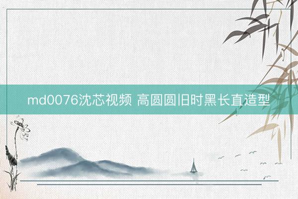 md0076沈芯视频 高圆圆旧时黑长直造型