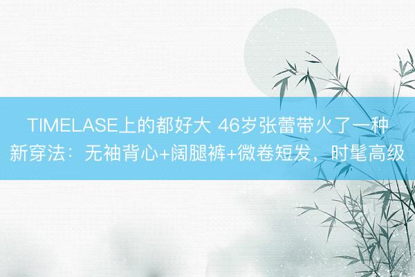 TIMELASE上的都好大 46岁张蕾带火了一种新穿法：无袖背心+阔腿裤+微卷短发，时髦高级