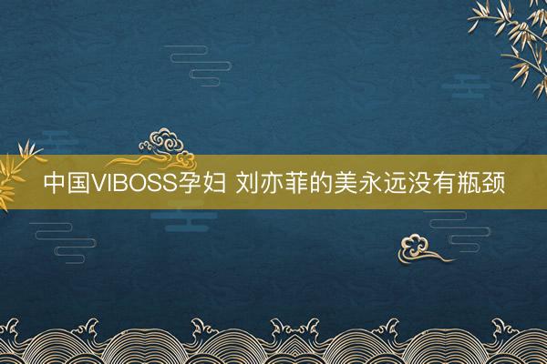 中国VIBOSS孕妇 刘亦菲的美永远没有瓶颈