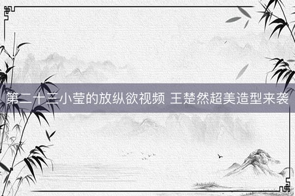 第二十三小莹的放纵欲视频 王楚然超美造型来袭