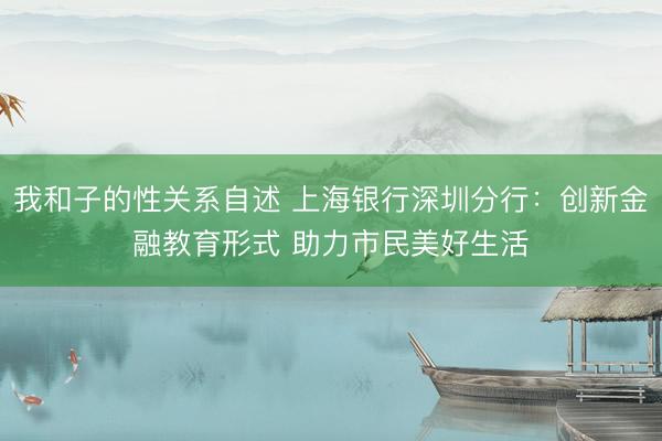 我和子的性关系自述 上海银行深圳分行：创新金融教育形式 助力市民美好生活
