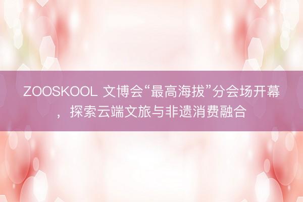 ZOOSKOOL 文博会“最高海拔”分会场开幕，探索云端文旅与非遗消费融合