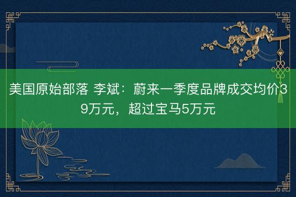 美国原始部落 李斌:蔚来一季度品牌成交均价39万元,超过宝马5万元