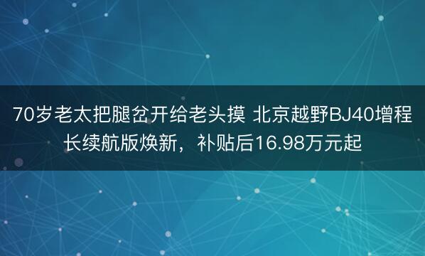 70岁老太把腿岔开给老头摸 北京越野BJ40增程长续航版焕新，补贴后16.98万元起