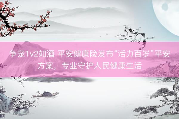 争宠1v2如酒 平安健康险发布“活力百岁”平安方案，专业守护人民健康生活