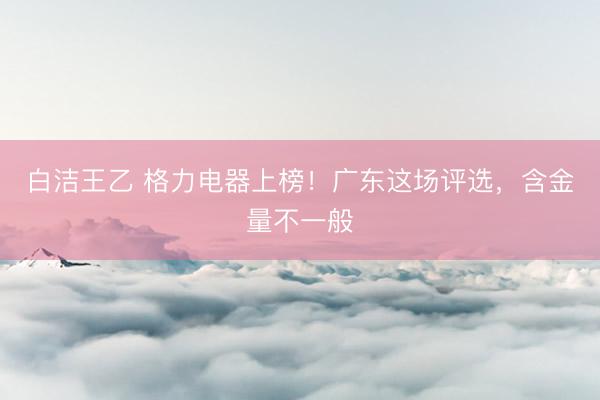 白洁王乙 格力电器上榜！广东这场评选，含金量不一般