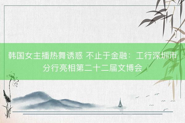 韩国女主播热舞诱惑 不止于金融：工行深圳市分行亮相第二十二届文博会