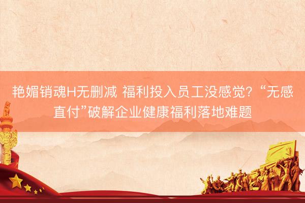 艳媚销魂H无删减 福利投入员工没感觉？“无感直付”破解企业健康福利落地难题