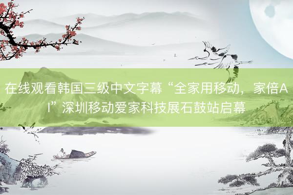 在线观看韩国三级中文字幕 “全家用移动,家倍AI” 深圳移动爱家科技展石鼓站启幕