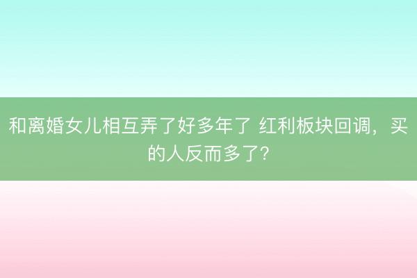 和离婚女儿相互弄了好多年了 红利板块回调,买的人反而多了?