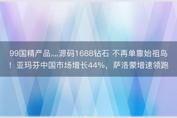 99国精产品灬源码1688钻石 不再单靠始祖鸟！亚玛芬中国市场增长44%，萨洛蒙增速领跑