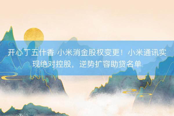 开心丁五什香 小米消金股权变更!小米通讯实现绝对控股,逆势扩容助贷名单