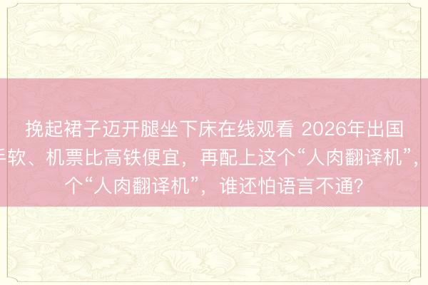 挽起裙子迈开腿坐下床在线观看 2026年出国指南:免签多到手软、机票比高铁便宜,再配上这个“人肉翻译机”,谁还怕语言不通?