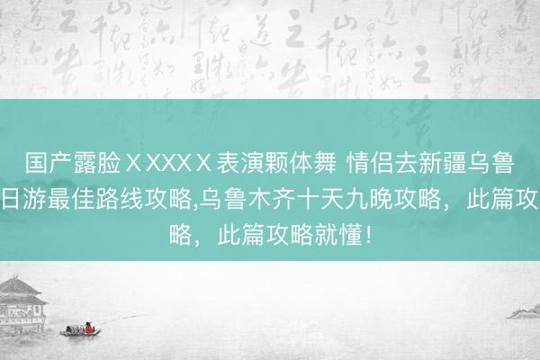 国产露脸ⅩXXXⅩ表演颗体舞 情侣去新疆乌鲁木齐10日游最佳路线攻略，乌鲁木齐十天九晚攻略，此篇攻略就懂！