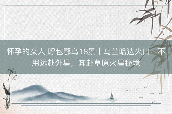 怀孕的女人 呼包鄂乌18景｜乌兰哈达火山：不用远赴外星，奔赴草原火星秘境