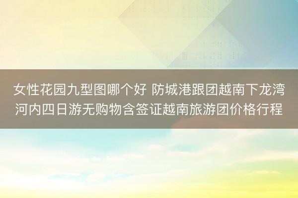 女性花园九型图哪个好 防城港跟团越南下龙湾河内四日游无购物含签证越南旅游团价格行程