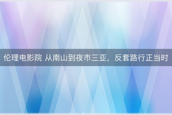 伦理电影院 从南山到夜市三亚，反套路行正当时
