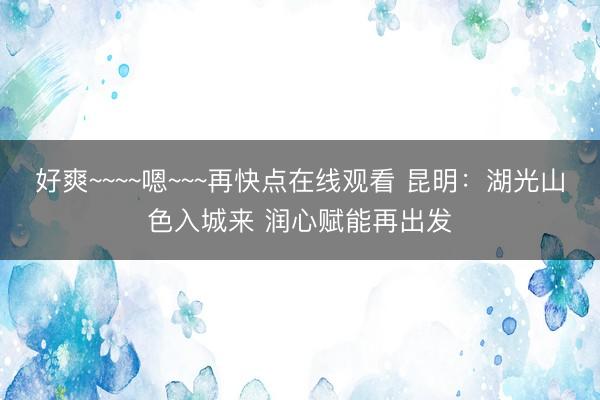 好爽~~~~嗯~~~再快点在线观看 昆明：湖光山色入城来 润心赋能再出发