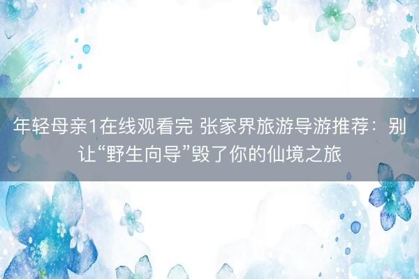 年轻母亲1在线观看完 张家界旅游导游推荐：别让“野生向导”毁了你的仙境之旅