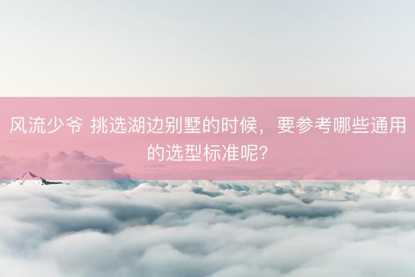 风流少爷 挑选湖边别墅的时候，要参考哪些通用的选型标准呢？