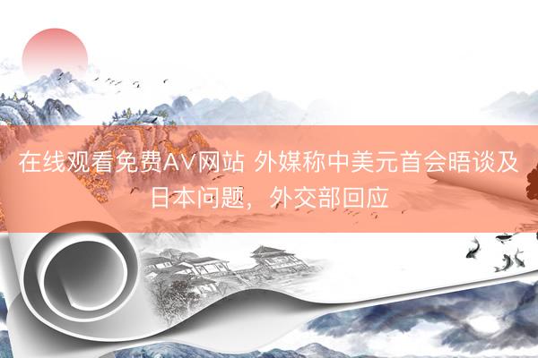 在线观看免费A∨网站 外媒称中美元首会晤谈及日本问题，外交部回应
