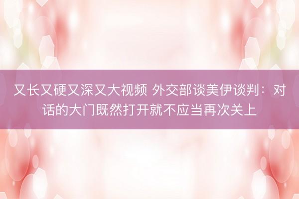 又长又硬又深又大视频 外交部谈美伊谈判：对话的大门既然打开就不应当再次关上