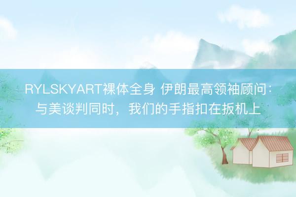 RYLSKYART裸体全身 伊朗最高领袖顾问：与美谈判同时，我们的手指扣在扳机上