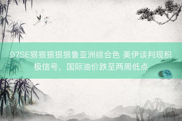 97SE狠狠狠狠狼鲁亚洲综合色 美伊谈判现积极信号,国际油价跌至两周低点