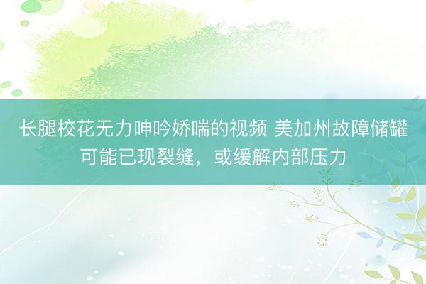 长腿校花无力呻吟娇喘的视频 美加州故障储罐可能已现裂缝，或缓解内部压力