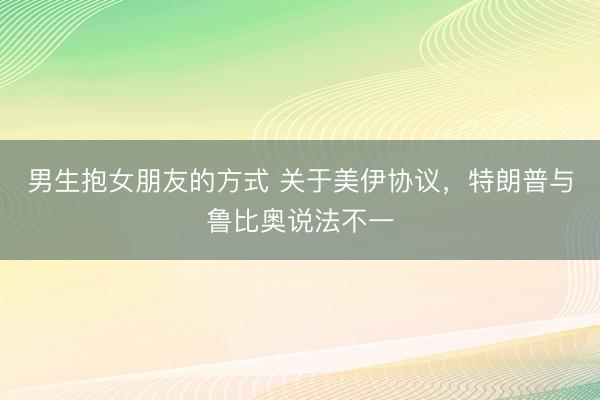 男生抱女朋友的方式 关于美伊协议，特朗普与鲁比奥说法不一