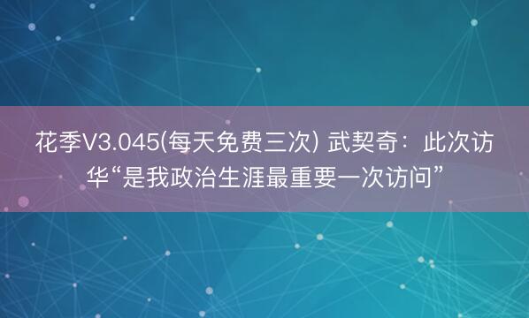 花季V3.045(每天免费三次) 武契奇:此次访华“是我政治生涯最重要一次访问”