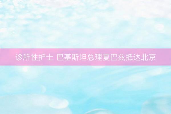 诊所性护士 巴基斯坦总理夏巴兹抵达北京