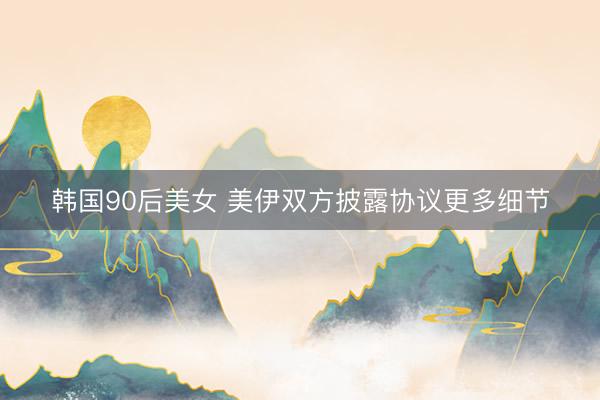 韩国90后美女 美伊双方披露协议更多细节