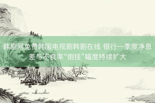 韩剧网免费韩国电视剧韩剧在线 银行一季度净息差与不良率“倒挂”幅度持续扩大