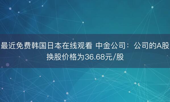 最近免费韩国日本在线观看 中金公司：公司的A股换股价格为36.68元/股