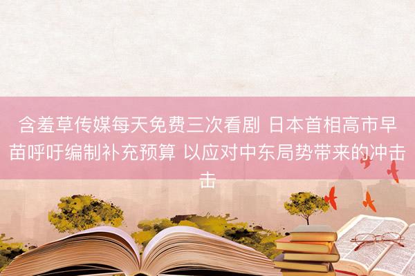 含羞草传媒每天免费三次看剧 日本首相高市早苗呼吁编制补充预算 以应对中东局势带来的冲击