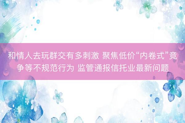 和情人去玩群交有多刺激 聚焦低价“内卷式”竞争等不规范行为 监管通报信托业最新问题