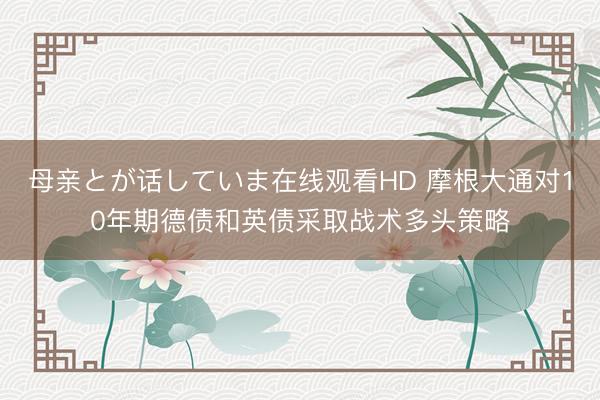 母亲とが话していま在线观看HD 摩根大通对10年期德债和英债采取战术多头策略