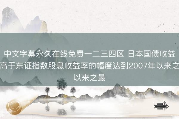 中文字幕永久在线免费一二三四区 日本国债收益率高于东证指数股息收益率的幅度达到2007年以来之最