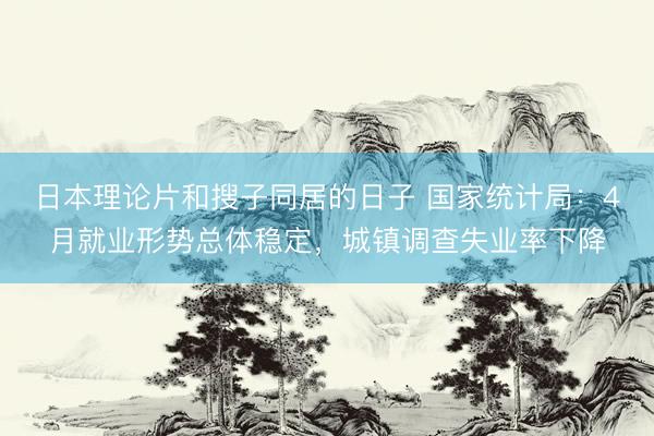 日本理论片和搜子同居的日子 国家统计局：4月就业形势总体稳定，城镇调查失业率下降