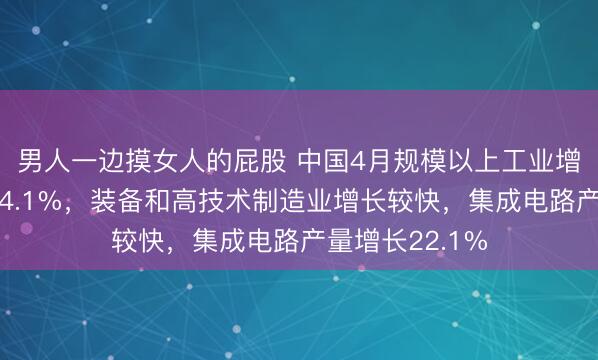 男人一边摸女人的屁股 中国4月规模以上工业增加值同比增长4.1%，装备和高技术制造业增长较快，集成电路产量增长22.1%
