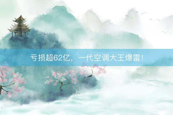 亏损超62亿，一代空调大王爆雷！