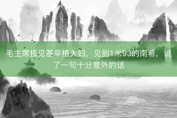 毛主席接见基辛格夫妇，见到1米93的南希，说了一句十分意外的话
