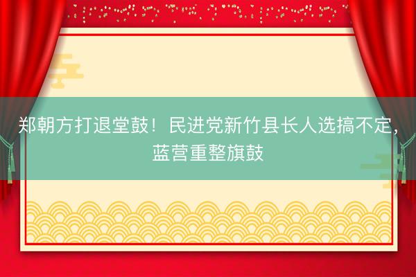 郑朝方打退堂鼓！民进党新竹县长人选搞不定，蓝营重整旗鼓